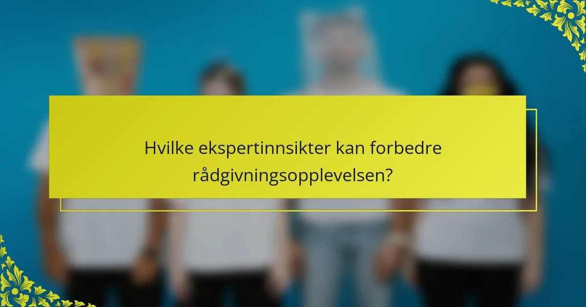 Hvilke ekspertinnsikter kan forbedre rådgivningsopplevelsen?